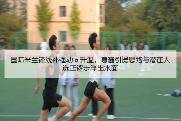 国际米兰锋线补强动向升温，夏窗引援思路与潜在人选正逐步浮出水面